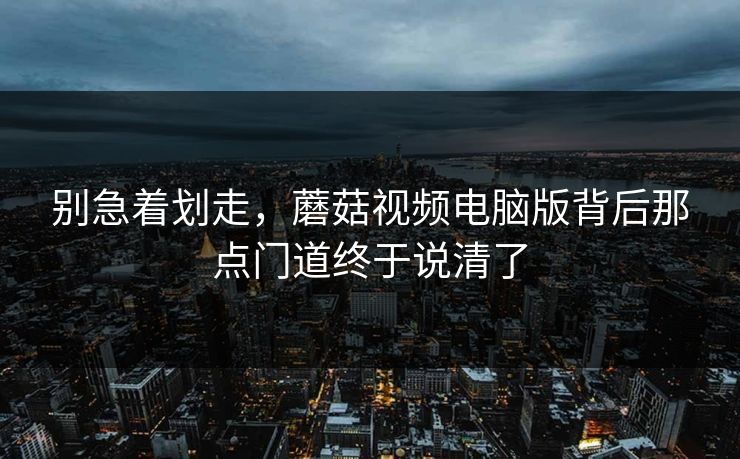 别急着划走，蘑菇视频电脑版背后那点门道终于说清了